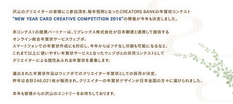 沢山のクリエイターの皆様にご参加頂き、毎年恒例となったCREATORS BANKの年賀状コンテスト“NEW YEAR CARD CREATIVE COMPETITION 2016”の開催が今年も決定しました。
本コンテストの提携パートナーは、リプレックス株式会社が日本郵便と連携して提供するオンライン総合年賀状サービスウェブポ。スマートフォンでの年賀状作成にも対応し、今年からはフチなし印刷も可能になるなど、これまで以上に使いやすい年賀状サービスとなったウェブポとの共同コンテストとしてクリエイターによる個性あふれる年賀状を募集します。
選出された年賀状作品はウェブポでのクリエイター年賀状としての採用が決定。昨年は合計246,021枚が販売され、クリエイターの年賀状デザインが日本全国の方々に届けられました。
本年も皆様からの沢山のエントリーをお待ちしております。