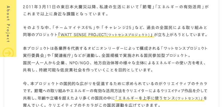 2011年3月11日の東日本大震災以降、私達の生活において「節電」「エネルギーの有効活用」がこれまで以上に身近な課題となっています。そのような中、「チームマイナス6%」や「チャレンジ25」など、過去の全国民による取り組みと同等のプロジェクト『WATT SENSE PROJECT(ワットセンスプロジェクト)』が立ち上がろうとしています。本プロジェクトは各業界を代表するオピニオンリーダーによって構成される「ワットセンスプロジェクト実行委員会」や「関連省庁」などが連動し、全国規模で実施される国民参加型プロジェクト。国民一人一人から企業、NPO/NGO、地方自治体等の様々な主体によるエネルギーの使い方を考え、共有し、持続可能な低炭素社会を作っていくことを目的としています。今、本プロジェクトの国民的な広がりを促進するために求められているのがクリエイティブのチカラです。節電への取り組みやエネルギーの有効な活用方法をクリエイターによるクリエイティブ作品を介して共有し、年齢や立場を超えたより多くの国民の中に「エネルギーを上手に使うセンス(ワットセンス)」を育んでいく。クリエイティブのチカラがこの国民運動を広げていきます。
