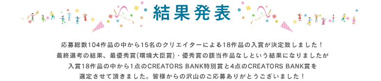 結果発表・応募総数104作品の中から15名のクリエイターによる18作品の入賞が決定致しました！最終選考の結果、最優秀賞(環境大臣賞)・優秀賞の該当作品なしという結果になりましたが入賞18作品の中から1点のCREATORS BANK特別賞と4点のCREATORS BANK賞を選定させて頂きました。皆様からの沢山のご応募ありがとうございました！