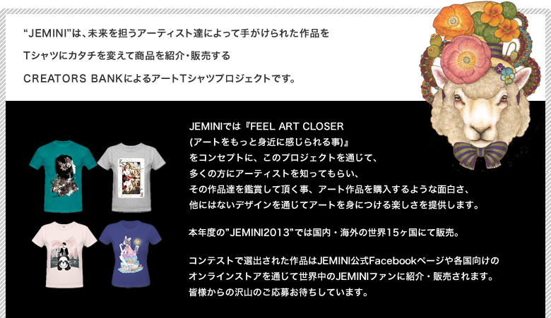 Jeminiは、未来を担うアーティスト達によって手がけられた作品をTシャツにカタチを変えて商品を紹介・販売するCREATORS BANKによるアートTシャツプロジェクトです。JEMINIでは『FEEL ART CLOSER (アートをもっと身近に感じられる事)』
            をコンセプトに、このプロジェクトを通じて、多くの方にアーティストを知ってもらい、その作品達を鑑賞して頂く事、アート作品を購入するような面白さ、他にはないデザインを通じてアートを身につける楽しさを提供します。