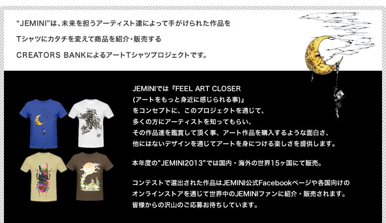 Jeminiは、未来を担うアーティスト達によって手がけられた作品をTシャツにカタチを変えて商品を紹介・販売するCREATORS BANKによるアートTシャツプロジェクトです。JEMINIでは『FEEL ART CLOSER (アートをもっと身近に感じられる事)』
            をコンセプトに、このプロジェクトを通じて、多くの方にアーティストを知ってもらい、その作品達を鑑賞して頂く事、アート作品を購入するような面白さ、他にはないデザインを通じてアートを身につける楽しさを提供します。