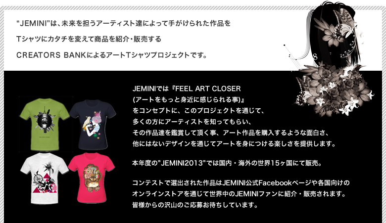 Jeminiは、未来を担うアーティスト達によって手がけられた作品をTシャツにカタチを変えて商品を紹介・販売するCREATORS BANKによるアートTシャツプロジェクトです。JEMINIでは『FEEL ART CLOSER (アートをもっと身近に感じられる事)』
            をコンセプトに、このプロジェクトを通じて、多くの方にアーティストを知ってもらい、その作品達を鑑賞して頂く事、アート作品を購入するような面白さ、他にはないデザインを通じてアートを身につける楽しさを提供します。