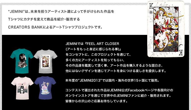 Jeminiは、未来を担うアーティスト達によって手がけられた作品をTシャツにカタチを変えて商品を紹介・販売するCREATORS BANKによるアートTシャツプロジェクトです。JEMINIでは『FEEL ART CLOSER (アートをもっと身近に感じられる事)』
            をコンセプトに、このプロジェクトを通じて、多くの方にアーティストを知ってもらい、その作品達を鑑賞して頂く事、アート作品を購入するような面白さ、他にはないデザインを通じてアートを身につける楽しさを提供します。