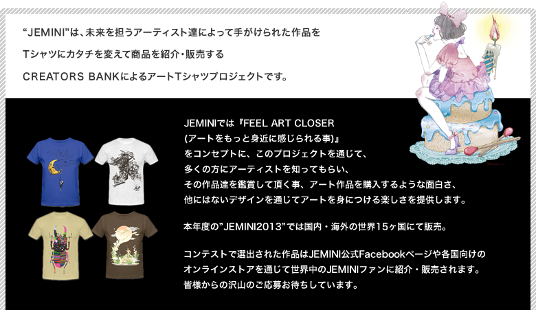 Jeminiは、未来を担うアーティスト達によって手がけられた作品をTシャツにカタチを変えて商品を紹介・販売するCREATORS BANKによるアートTシャツプロジェクトです。JEMINIでは『FEEL ART CLOSER (アートをもっと身近に感じられる事)』
            をコンセプトに、このプロジェクトを通じて、多くの方にアーティストを知ってもらい、その作品達を鑑賞して頂く事、アート作品を購入するような面白さ、他にはないデザインを通じてアートを身につける楽しさを提供します。