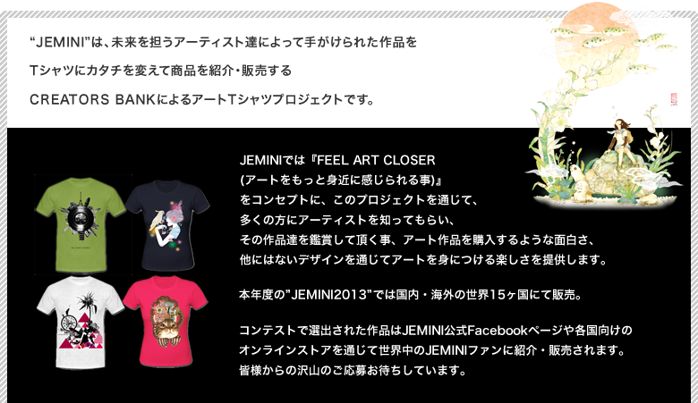 Jeminiは、未来を担うアーティスト達によって手がけられた作品をTシャツにカタチを変えて商品を紹介・販売するCREATORS BANKによるアートTシャツプロジェクトです。JEMINIでは『FEEL ART CLOSER (アートをもっと身近に感じられる事)』
            をコンセプトに、このプロジェクトを通じて、多くの方にアーティストを知ってもらい、その作品達を鑑賞して頂く事、アート作品を購入するような面白さ、他にはないデザインを通じてアートを身につける楽しさを提供します。