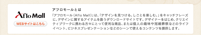 アフロモールとは 「アフロ モール（Aflo Mall）」は、「デザインを見つける。しごとを楽しむ。」をキャッチフレーズに、デザインに関するアイテムを扱うダウンロードサイトです。 デザイナーをはじめ、クリエイティブワークに携わる方々にとって便利な商品、または個人の趣味や冠婚葬祭などのライフイベント、ビジネスプレゼンテーションなどのシーンで使えるコンテンツを提供します。