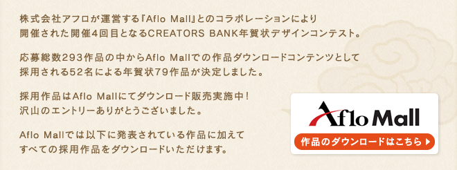 株式会社アフロが運営する『Aflo Mall』とのコラボレーションにより開催された開催4回目となるCREATORS BANK年賀状デザインコンテスト。応募総数293作品の中からAflo Mallでの作品ダウンロードコンテンツとして採用される52名による年賀状79作品が決定しました。採用作品はAflo Mallにてダウンロード販売実施中！沢山のエントリーありがとうございました。Aflo Mallでは以下に発表されている作品に加えてすべての採用作品をダウンロードいただけます。
