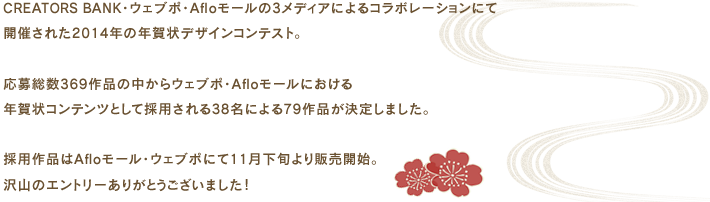 CREATORS BANK・ウェブポ・Afloモールの3メディアによるコラボレーションにて開催された2014年の年賀状デザインコンテスト。応募総数369作品の中からウェブポ・Afloモールにおける年賀状コンテンツとして採用される38名による79作品が決定しました。採用作品はAfloモール・ウェブポにて11月下旬より販売開始。沢山のエントリーありがとうございました！