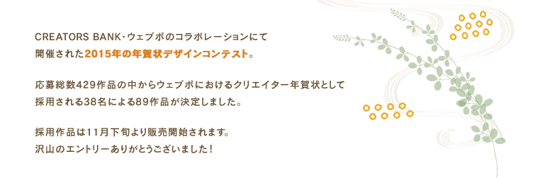 CREATORS BANK・ウェブポ・Afloモールの3メディアによるコラボレーションにて開催された2014年の年賀状デザインコンテスト。応募総数369作品の中からウェブポ・Afloモールにおける年賀状コンテンツとして採用される38名による79作品が決定しました。採用作品はAfloモール・ウェブポにて11月下旬より販売開始。沢山のエントリーありがとうございました！