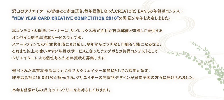 沢山のクリエイターの皆様にご参加頂き、毎年恒例となったCREATORS BANKの年賀状コンテスト“NEW YEAR CARD CREATIVE COMPETITION 2016”の開催が今年も決定しました。
本コンテストの提携パートナーは、リプレックス株式会社が日本郵便と連携して提供するオンライン総合年賀状サービスウェブポ。スマートフォンでの年賀状作成にも対応し、今年からはフチなし印刷も可能になるなど、これまで以上に使いやすい年賀状サービスとなったウェブポとの共同コンテストとしてクリエイターによる個性あふれる年賀状を募集します。
選出された年賀状作品はウェブポでのクリエイター年賀状としての採用が決定。昨年は合計246,021枚が販売され、クリエイターの年賀状デザインが日本全国の方々に届けられました。
本年も皆様からの沢山のエントリーをお待ちしております。